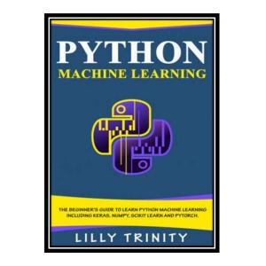 کتاب Python Machine Learning: The Beginner's Guide To Learn Python Machine Learning Including Keras, Numpy, Scikit Learn and PyTorch. اثر Lilly Trinity انتشارات مؤلفین طلایی